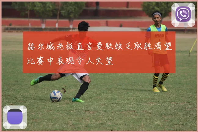 赫尔城老板直言曼联缺乏取胜渴望比赛中表现令人失望