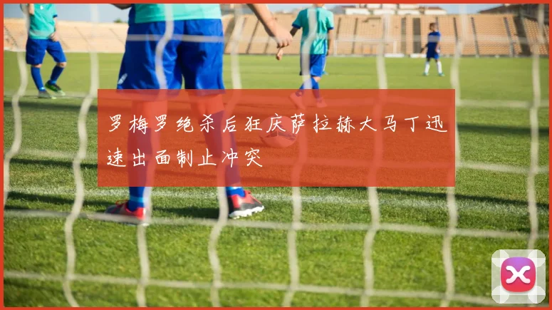 罗梅罗绝杀后狂庆萨拉赫大马丁迅速出面制止冲突