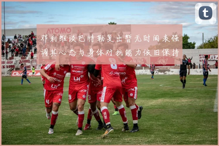 邓利维谈巴特勒复出暂无时间表强调其心态与身体对抗能力依旧保持