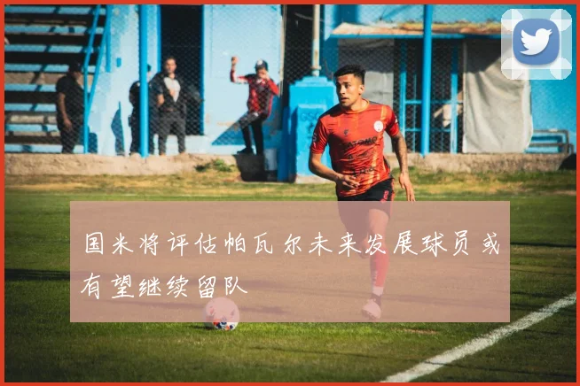 国米将评估帕瓦尔未来发展球员或有望继续留队