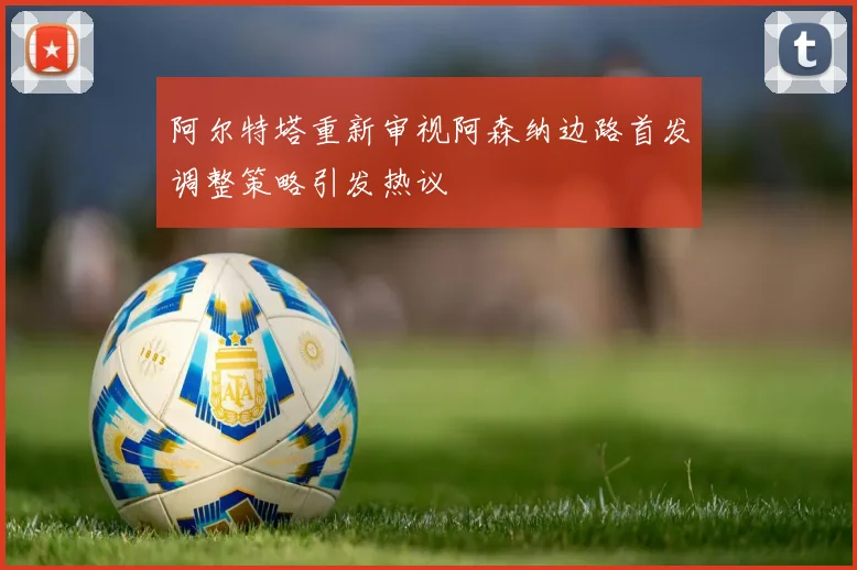 阿尔特塔重新审视阿森纳边路首发调整策略引发热议