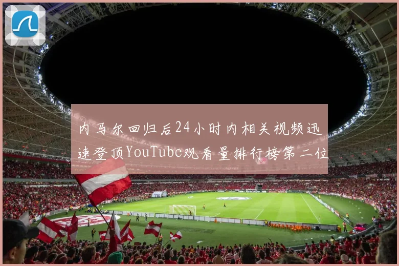 内马尔回归后24小时内相关视频迅速登顶YouTube观看量排行榜第二位