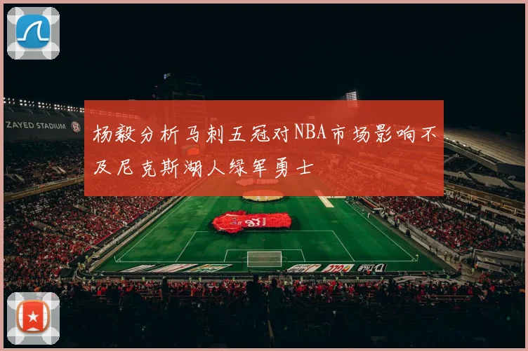 杨毅分析马刺五冠对NBA市场影响不及尼克斯湖人绿军勇士