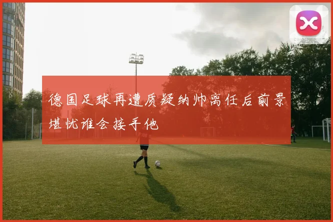 德国足球再遭质疑纳帅离任后前景堪忧谁会接手他
