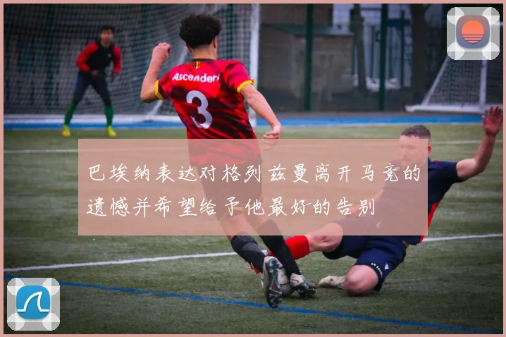 巴埃纳表达对格列兹曼离开马竞的遗憾并希望给予他最好的告别
