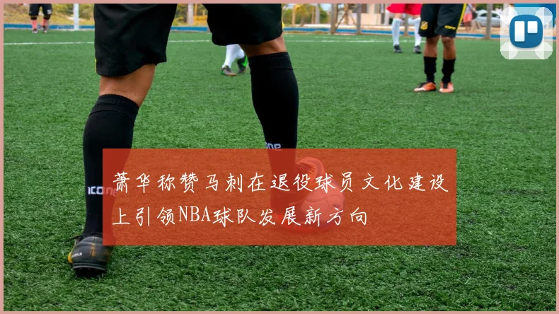萧华称赞马刺在退役球员文化建设上引领NBA球队发展新方向