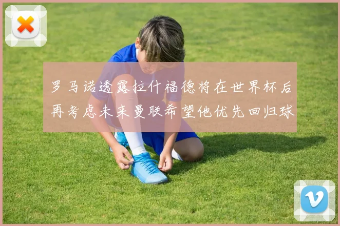 罗马诺透露拉什福德将在世界杯后再考虑未来曼联希望他优先回归球队