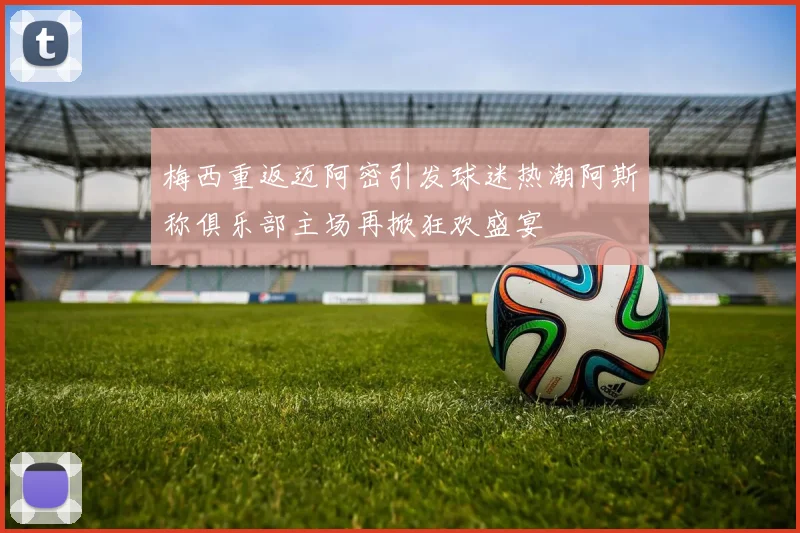 梅西重返迈阿密引发球迷热潮阿斯称俱乐部主场再掀狂欢盛宴