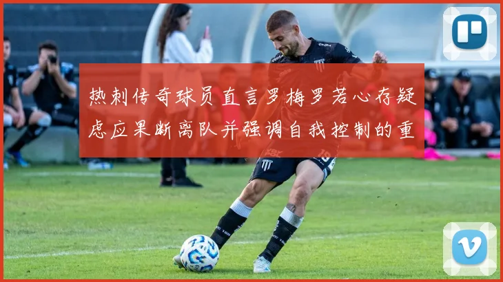 热刺传奇球员直言罗梅罗若心存疑虑应果断离队并强调自我控制的重要性