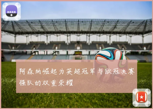 阿森纳崛起为英超冠军与欧冠决赛强队的双重荣耀