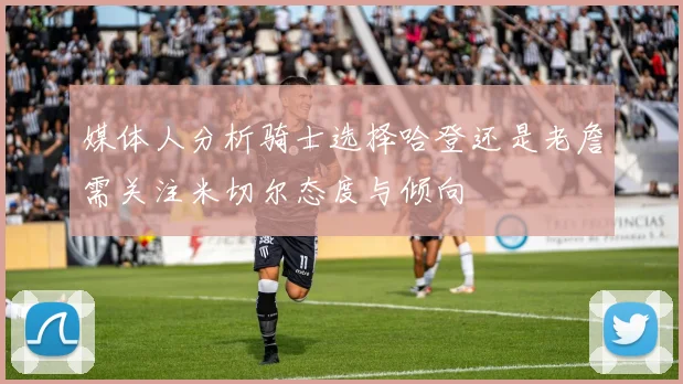 媒体人分析骑士选择哈登还是老詹需关注米切尔态度与倾向
