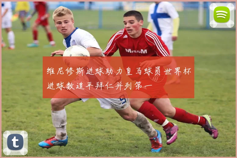 维尼修斯进球助力皇马球员世界杯进球数追平拜仁并列第一