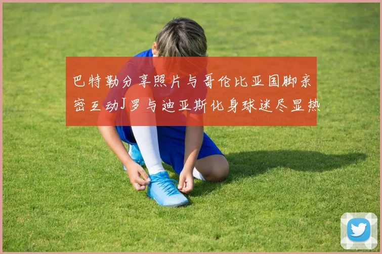 巴特勒分享照片与哥伦比亚国脚亲密互动J罗与迪亚斯化身球迷尽显热情